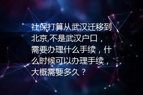 社保打算从武汉迁移到北京,不是武汉户口，需要办理什么手续，什么时候可以办理手续，大概需要多久？