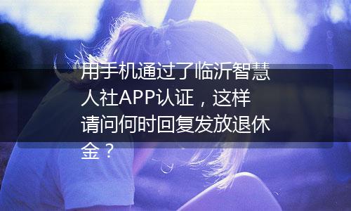 用手机通过了临沂智慧人社APP认证，这样请问何时回复发放退休金？