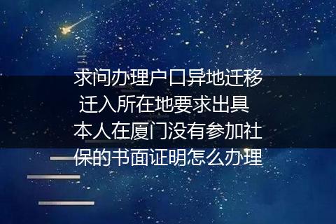 求问办理户口异地迁移 迁入所在地要求出具本人在厦门没有参加社保的书面证明怎么办理