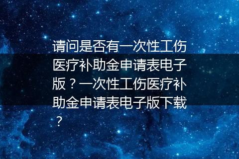请问是否有一次性工伤医疗补助金申请表电子版？一次性工伤医疗补助金申请表电子版下载？