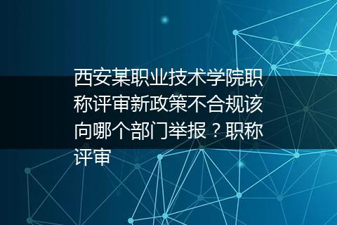 西安某职业技术学院职称评审新政策不合规该向哪个部门举报？职称评审