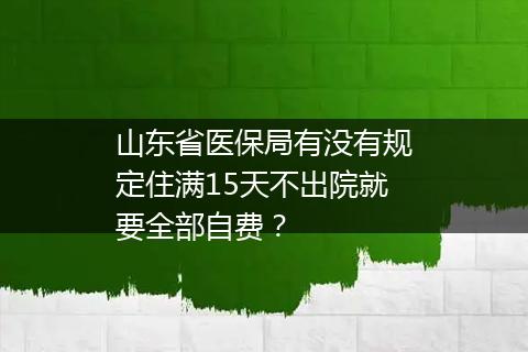 山东省医保局有没有规定住满15天不出院就要全部自费？