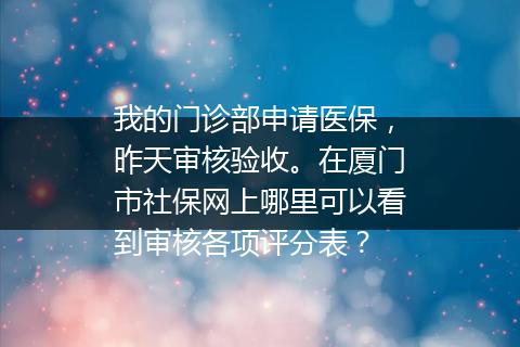 我的门诊部申请医保，昨天审核验收。在厦门市社保网上哪里可以看到审核各项评分表？