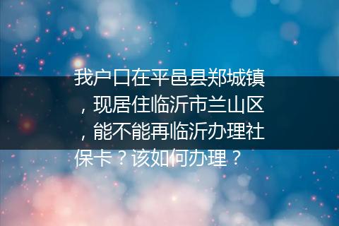 我户口在平邑县郑城镇，现居住临沂市兰山区，能不能再临沂办理社保卡？该如何办理？