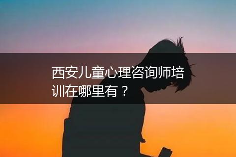 西安儿童心理咨询师培训在哪里有？
