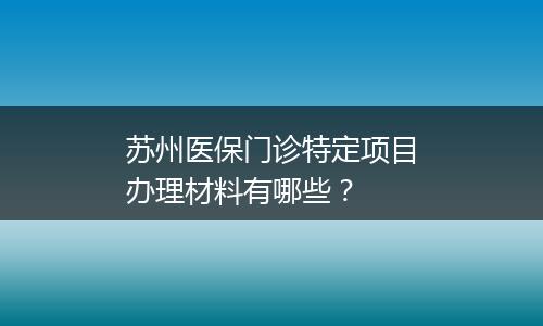 苏州医保门诊特定项目办理材料有哪些？