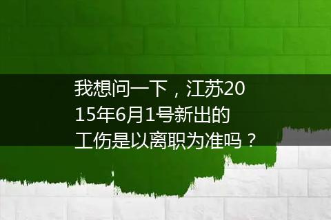 我想问一下，江苏2015年6月1号新出的工伤是以离职为准吗？