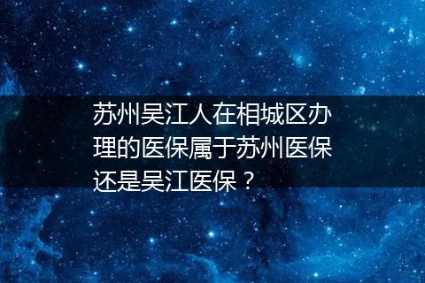 苏州吴江人在相城区办理的医保属于苏州医保还是吴江医保？