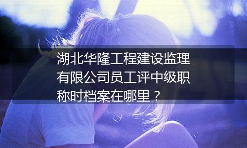 湖北华隆工程建设监理有限公司员工评中级职称时档案在哪里？
