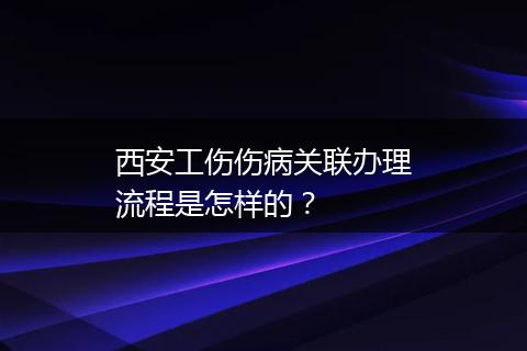 西安工伤伤病关联办理流程是怎样的？