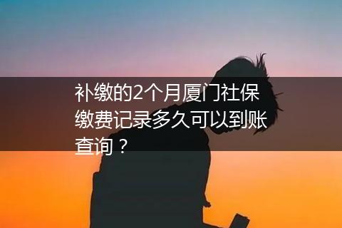 补缴的2个月厦门社保缴费记录多久可以到账查询？