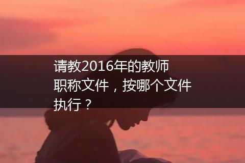 请教2016年的教师职称文件，按哪个文件执行？