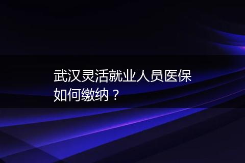 武汉灵活就业人员医保如何缴纳？