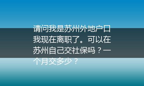 请问我是苏州外地户口我现在离职了。可以在苏州自己交社保吗？一个月交多少？