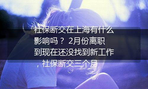 社保断交在上海有什么影响吗？ 2月份离职到现在还没找到新工作，社保断交三个月