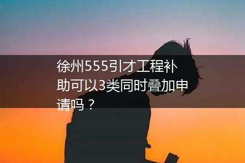 徐州555引才工程补助可以3类同时叠加申请吗？