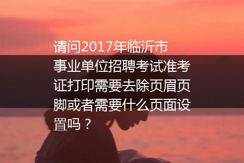 请问2017年临沂市事业单位招聘考试准考证打印需要去除页眉页脚或者需要什么页面设置吗？
