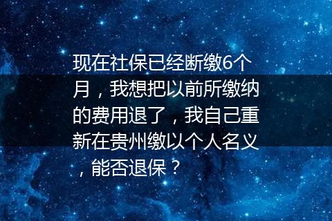 现在社保已经断缴6个月，我想把以前所缴纳的费用退了，我自己重新在贵州缴以个人名义，能否退保？