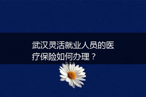 武汉灵活就业人员的医疗保险如何办理？