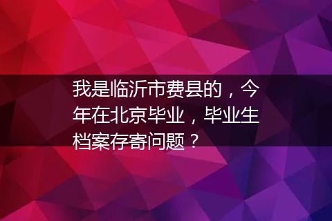 我是临沂市费县的，今年在北京毕业，毕业生档案存寄问题？