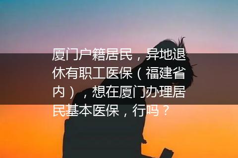 厦门户籍居民，异地退休有职工医保（福建省内），想在厦门办理居民基本医保，行吗？