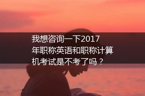 我想咨询一下2017年职称英语和职称计算机考试是不考了吗？