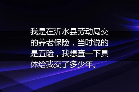 我是在沂水县劳动局交的养老保险，当时说的是五险，我想查一下具体给我交了多少年。
