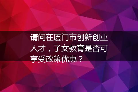 请问在厦门市创新创业人才，子女教育是否可享受政策优惠？