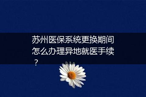 苏州医保系统更换期间怎么办理异地就医手续？
