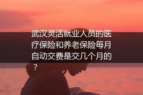 武汉灵活就业人员的医疗保险和养老保险每月自动交费是交几个月的？