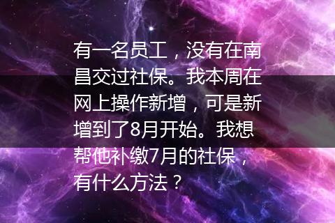 有一名员工，没有在南昌交过社保。我本周在网上操作新增，可是新增到了8月开始。我想帮他补缴7月的社保，有什么方法？