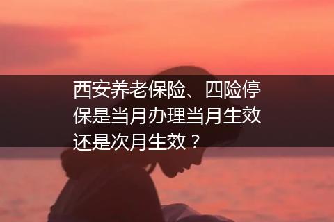 西安养老保险、四险停保是当月办理当月生效还是次月生效？