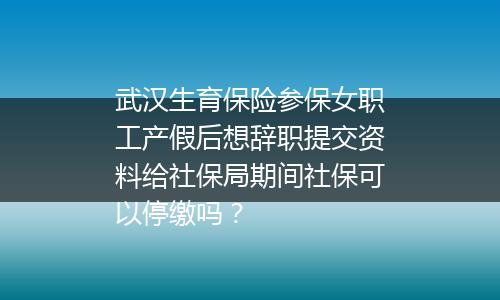 武汉生育保险参保女职工产假后想辞职提交资料给社保局期间社保可以停缴吗？