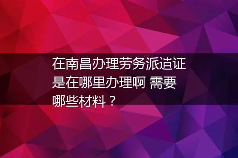 在南昌办理劳务派遣证是在哪里办理啊 需要哪些材料？
