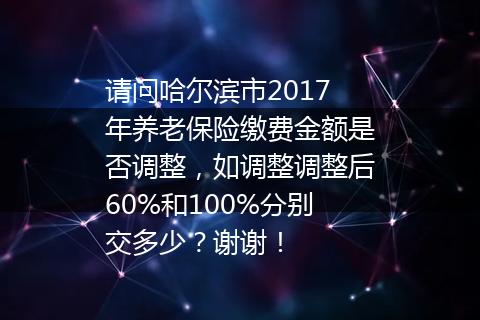 请问哈尔滨市2017年养老保险缴费金额是否调整，如调整调整后60%和100%分别交多少？谢谢！