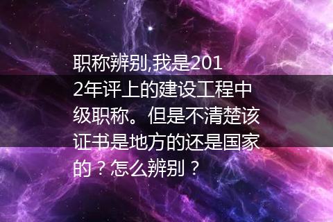 职称辨别,我是2012年评上的建设工程中级职称。但是不清楚该证书是地方的还是国家的？怎么辨别？
