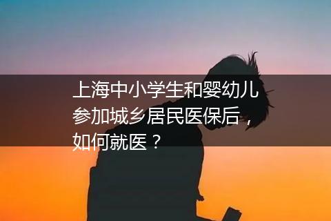 上海中小学生和婴幼儿参加城乡居民医保后，如何就医？
