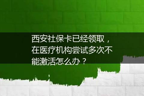 西安社保卡已经领取，在医疗机构尝试多次不能激活怎么办？
