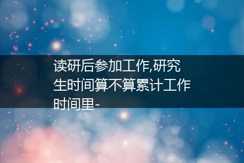 读研后参加工作,研究生时间算不算累计工作时间里-