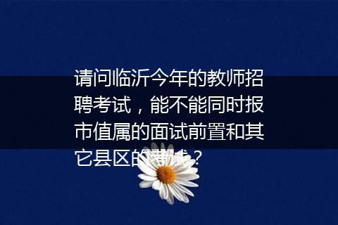 请问临沂今年的教师招聘考试，能不能同时报市值属的面试前置和其它县区的考试？