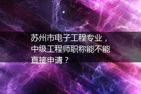 苏州市电子工程专业，中级工程师职称能不能直接申请？