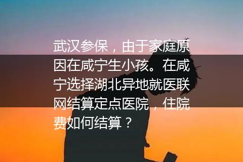 武汉参保，由于家庭原因在咸宁生小孩。在咸宁选择湖北异地就医联网结算定点医院，住院费如何结算？