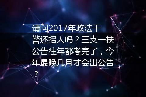 请问2017年政法干警还招人吗？三支一扶公告往年都考完了，今年最晚几月才会出公告？