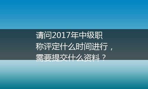请问2017年中级职称评定什么时间进行，需要提交什么资料？