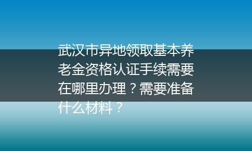 武汉市异地领取基本养老金资格认证手续需要在哪里办理？需要准备什么材料？