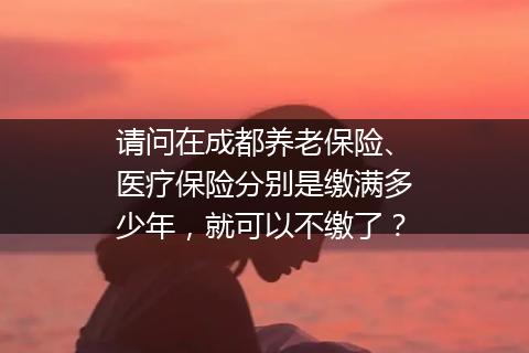 请问在成都养老保险、医疗保险分别是缴满多少年，就可以不缴了？