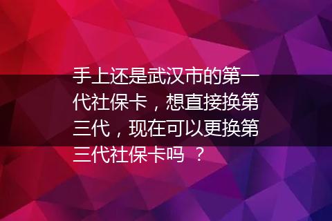 手上还是武汉市的第一代社保卡，想直接换第三代，现在可以更换第三代社保卡吗 ？