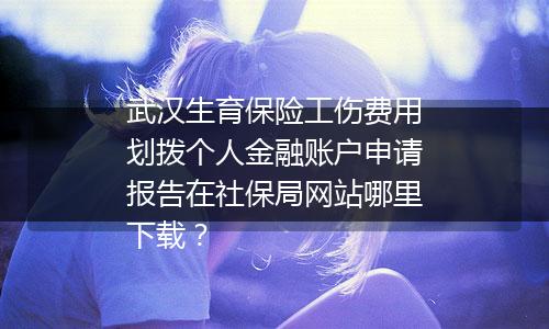 武汉生育保险工伤费用划拨个人金融账户申请报告在社保局网站哪里下载？