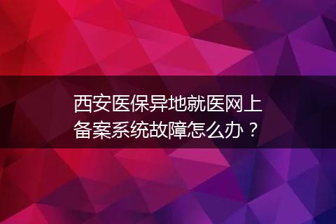 西安医保异地就医网上备案系统故障怎么办？