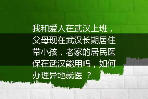 我和爱人在武汉上班，父母现在武汉长期居住带小孩，老家的居民医保在武汉能用吗，如何办理异地就医 ？